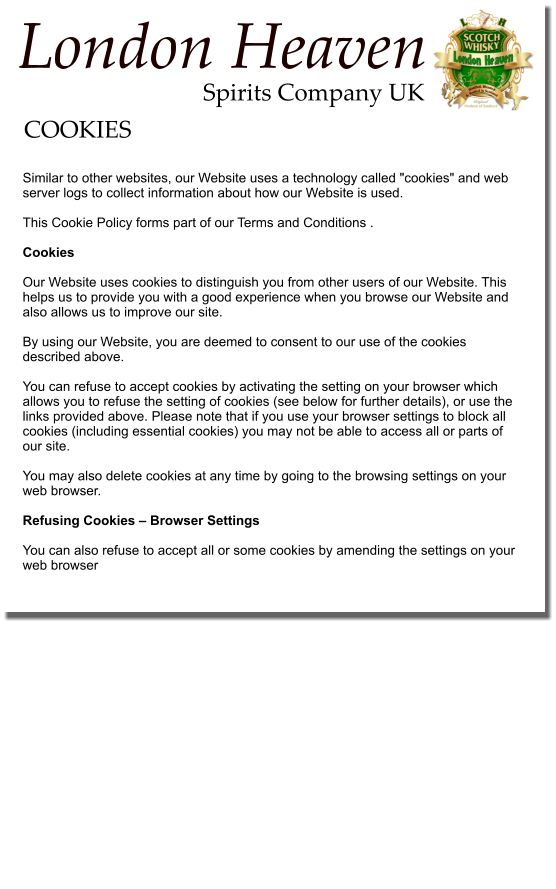 Similar to other websites, our Website uses a technology called "cookies" and web server logs to collect information about how our Website is used.   This Cookie Policy forms part of our Terms and Conditions .  Cookies   Our Website uses cookies to distinguish you from other users of our Website. This helps us to provide you with a good experience when you browse our Website and also allows us to improve our site.   By using our Website, you are deemed to consent to our use of the cookies described above.   You can refuse to accept cookies by activating the setting on your browser which allows you to refuse the setting of cookies (see below for further details), or use the links provided above. Please note that if you use your browser settings to block all cookies (including essential cookies) you may not be able to access all or parts of our site.   You may also delete cookies at any time by going to the browsing settings on your web browser.  Refusing Cookies – Browser Settings   You can also refuse to accept all or some cookies by amending the settings on your web browser  COOKIES Spirits Company UK